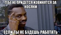 тебе не придется извинятся за косяки если ты не будешь работать