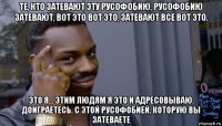 те, кто затевают эту русофобию, русофобию затевают, вот это вот это, затевают все вот это. это я… этим людям я это и адресовываю. доиграетесь. с этой русофобией, которую вы затеваете