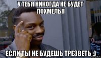 у тебя никогда не будет похмелья если ты не будешь трезветь :)