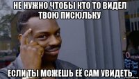 не нужно чтобы кто то видел твою писюльку если ты можешь её сам увидеть