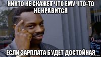 никто не скажет что ему что-то не нравится если зарплата будет достойная