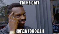 ты не сыт когда голоден