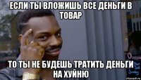 если ты вложишь все деньги в товар то ты не будешь тратить деньги на хуйню