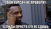 твой курсач не проверят если ты просто его не сдашь