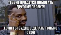 тебе не придется помогать другому проекту если ты будешь делать только свой