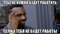 тебе не нужно будет работать если у тебя не будет работы