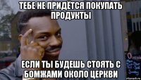 тебе не придётся покупать продукты если ты будешь стоять с бомжами около церкви