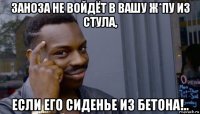 заноза не войдёт в вашу ж*пу из стула, если его сиденье из бетона!..