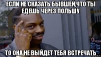 если не сказать бывшей,что ты едешь через польшу то она не выйдет тебя встречать