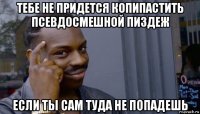 тебе не придется копипастить псевдосмешной пиздеж если ты сам туда не попадешь