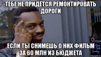 тебе не придётся ремонтировать дороги если ты снимешь о них фильм за 60 млн из бюджета