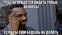 тебе не придётся видеть тупые выносы если ты сам будешь их делать