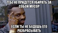 тебе не придётся убирать за собой мусор если ты не будешь его разбрасывать