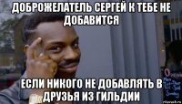 доброжелатель сергей к тебе не добавится если никого не добавлять в друзья из гильдии