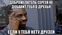 доброжелатель сергей не добавит тебя в друзья если у тебя нету друзей