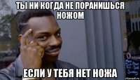 ты ни когда не поранишься ножом если у тебя нет ножа