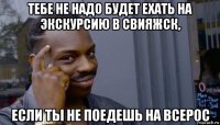 тебе не надо будет ехать на экскурсию в свияжск, если ты не поедешь на всерос