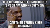 тебе не надо будет поздравлять в свой праздник кочеткову если ты не будешь с ней общаться