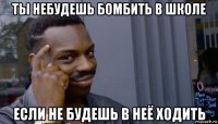 ты небудешь бомбить в школе если не будешь в неё ходить