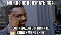 можно не покупать пс4, если ходить к никите владимировичу