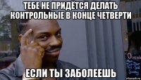 тебе не придётся делать контрольные в конце четверти если ты заболеешь