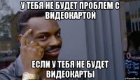 у тебя не будет проблем с видеокартой если у тебя не будет видеокарты