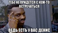 тебе не придется с кем-то встречаться ведь есть у вас денис