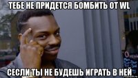 тебе не придется бомбить от wl сесли ты не будешь играть в ней