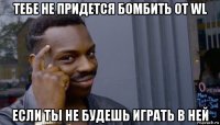 тебе не придется бомбить от wl если ты не будешь играть в ней