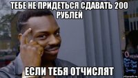 тебе не придеться сдавать 200 рублей если тебя отчислят