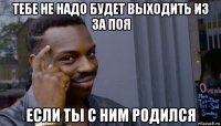 тебе не надо будет выходить из за поя если ты с ним родился