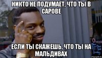 никто не подумает, что ты в сарове если ты скажешь, что ты на мальдивах