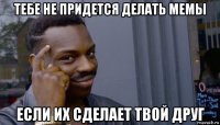 тебе не придется делать мемы если их сделает твой друг