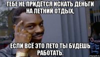 тебе не придётся искать деньги на летний отдых, если всё это лето ты будешь работать.