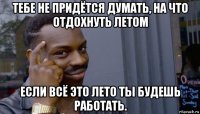 тебе не придётся думать, на что отдохнуть летом если всё это лето ты будешь работать.