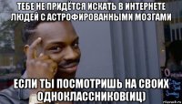 тебе не придётся искать в интернете людей с астрофированными мозгами если ты посмотришь на своих одноклассников(иц)