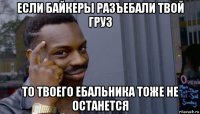 если байкеры разъебали твой груз то твоего ебальника тоже не останется