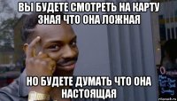 вы будете смотреть на карту зная что она ложная но будете думать что она настоящая