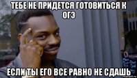 тебе не придется готовиться к огэ если ты его все равно не сдашь