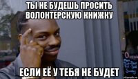 ты не будешь просить волонтерскую книжку если её у тебя не будет