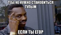 тебе не нужно становиться тупым если ты егор