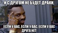 и с другом не будет драки, если у вас, если у вас, если у вас друга нет