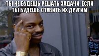 ты не будешь решать задачи, если ты будешь ставить их другим 