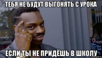 тебя не будут выгонять с урока если ты не придёшь в школу