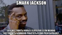 smark jackson зачем ставить новых хелперов если можно заставаить админов работать в два раза больше?