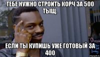 тебе нужно строить корч за 500 тыщ. если ты купишь уже готовый за 400