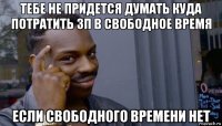 тебе не придется думать куда потратить зп в свободное время если свободного времени нет