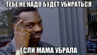 тебе не надо будет убираться если мама убрала