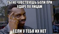 ты не чувствуешь боли при ударе по яйцам если у тебя их нет