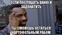 если послушать ваню и задонатить ты сможешь остаться картофельным рабом